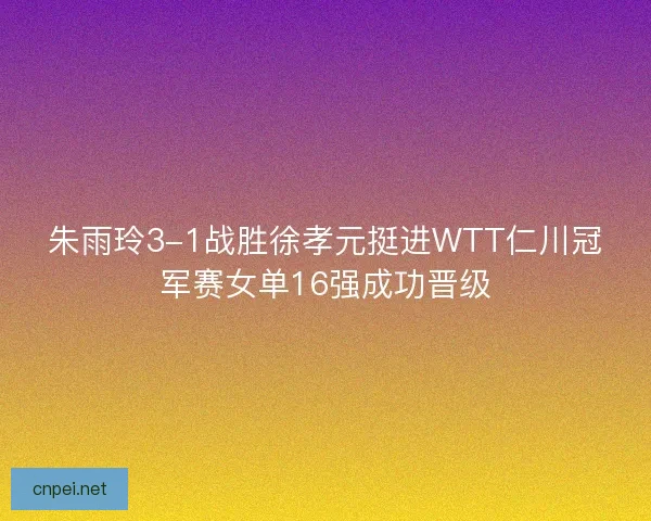 朱雨玲3-1战胜徐孝元挺进WTT仁川冠军赛女单16强成功晋级