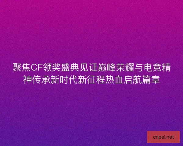聚焦CF领奖盛典见证巅峰荣耀与电竞精神传承新时代新征程热血启航篇章