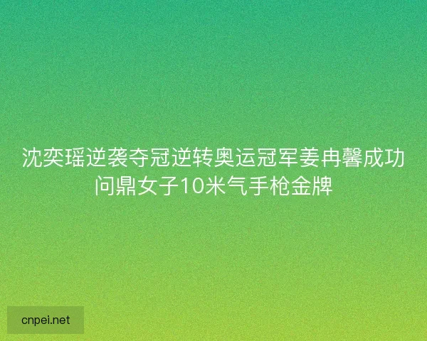 沈奕瑶逆袭夺冠逆转奥运冠军姜冉馨成功问鼎女子10米气手枪金牌