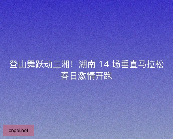 登山舞跃动三湘！湖南 14 场垂直马拉松春日激情开跑