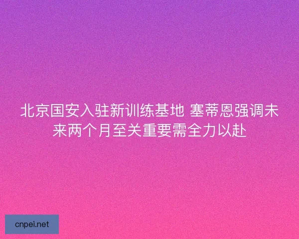 北京国安入驻新训练基地 塞蒂恩强调未来两个月至关重要需全力以赴