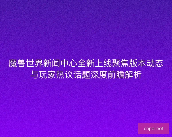 魔兽世界新闻中心全新上线聚焦版本动态与玩家热议话题深度前瞻解析