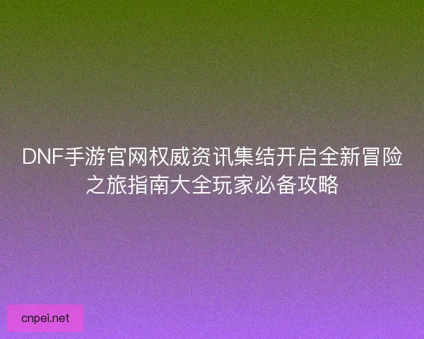 DNF手游官网权威资讯集结开启全新冒险之旅指南大全玩家必备攻略