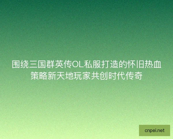 围绕三国群英传OL私服打造的怀旧热血策略新天地玩家共创时代传奇